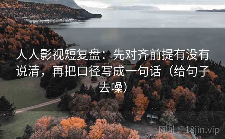 人人影视短复盘：先对齐前提有没有说清，再把口径写成一句话（给句子去噪）