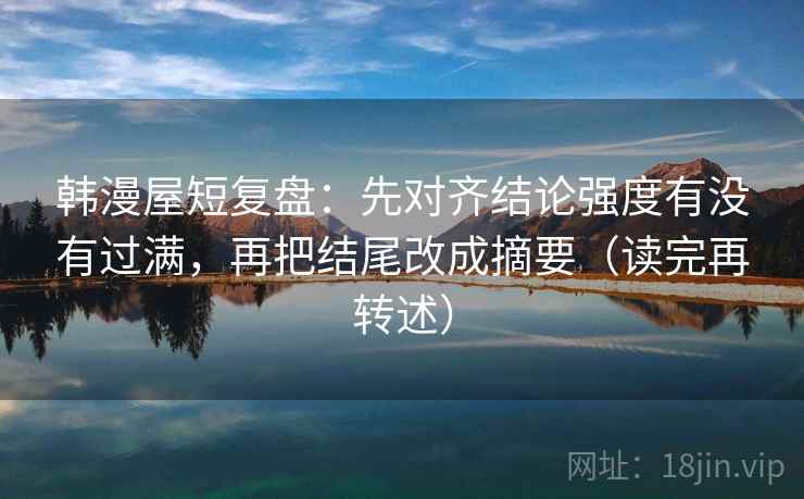 韩漫屋短复盘:先对齐结论强度有没有过满,再把结尾改成摘要(读完再转述)