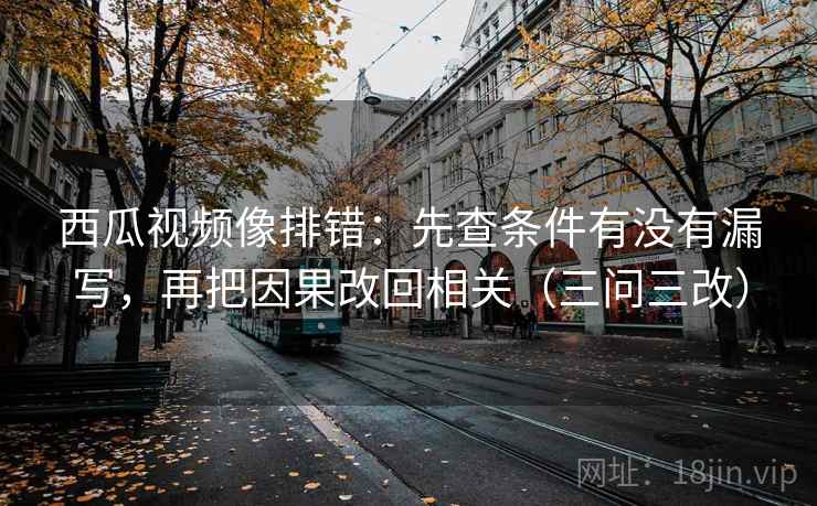 西瓜视频像排错:先查条件有没有漏写,再把因果改回相关(三问三改)