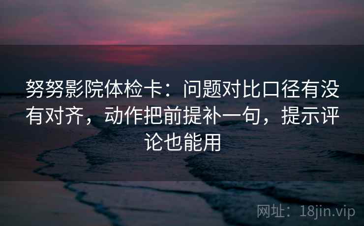 努努影院体检卡：问题对比口径有没有对齐，动作把前提补一句，提示评论也能用