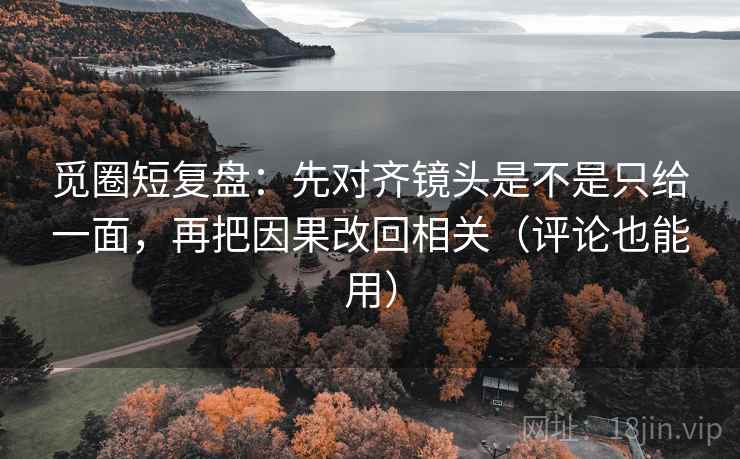 觅圈短复盘：先对齐镜头是不是只给一面，再把因果改回相关（评论也能用）