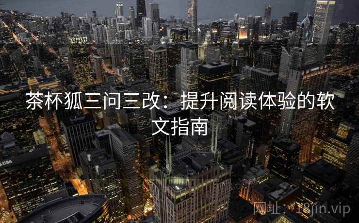 茶杯狐三问三改:提升阅读体验的软文指南