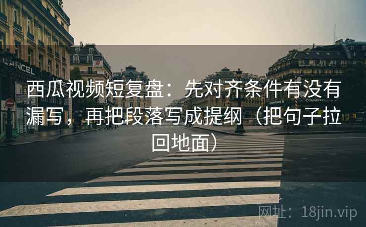 西瓜视频短复盘:先对齐条件有没有漏写,再把段落写成提纲(把句子拉回地面)