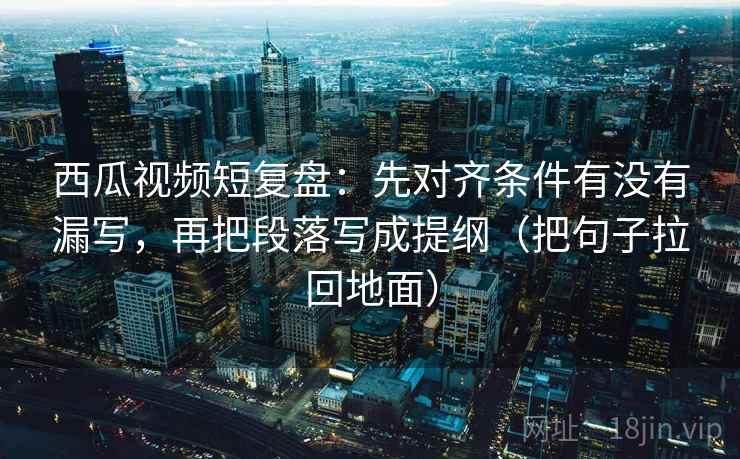 西瓜视频短复盘：先对齐条件有没有漏写，再把段落写成提纲（把句子拉回地面）