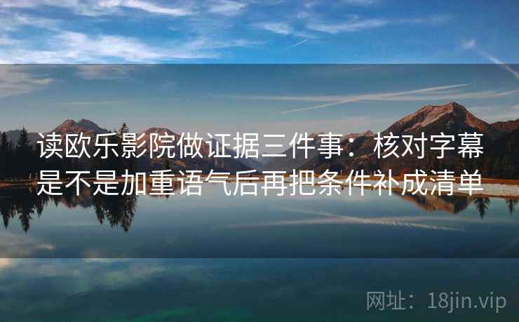 读欧乐影院做证据三件事:核对字幕是不是加重语气后再把条件补成清单