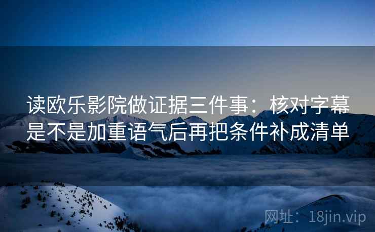 读欧乐影院做证据三件事：核对字幕是不是加重语气后再把条件补成清单