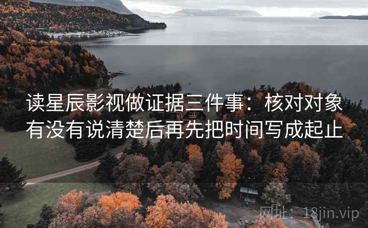 读星辰影视做证据三件事：核对对象有没有说清楚后再先把时间写成起止