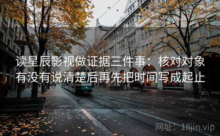 读星辰影视做证据三件事:核对对象有没有说清楚后再先把时间写成起止