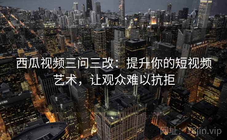 西瓜视频三问三改:提升你的短视频艺术,让观众难以抗拒