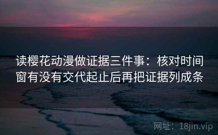 读樱花动漫做证据三件事：核对时间窗有没有交代起止后再把证据列成条