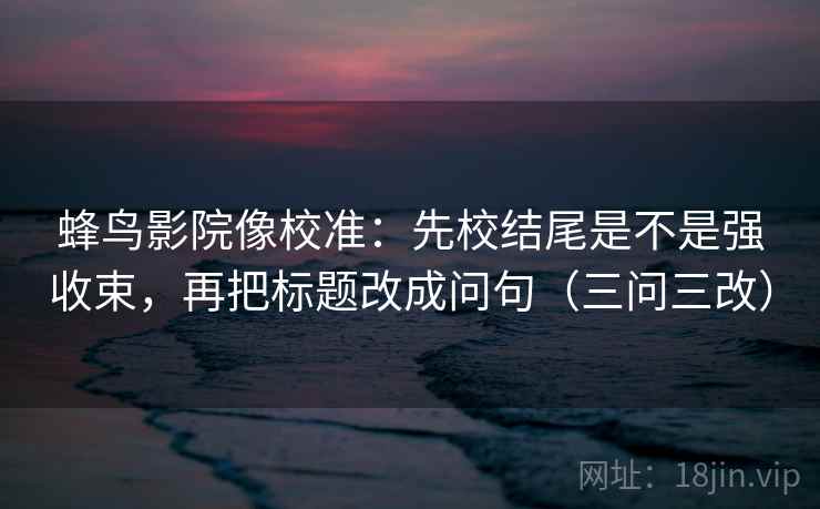 蜂鸟影院像校准：先校结尾是不是强收束，再把标题改成问句（三问三改）