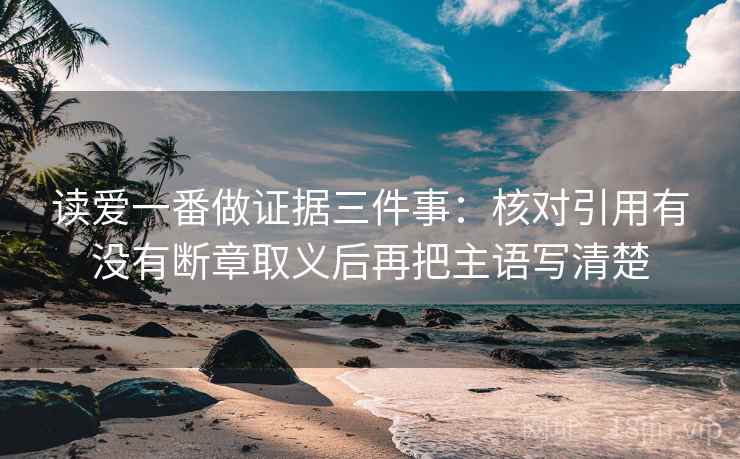 读爱一番做证据三件事:核对引用有没有断章取义后再把主语写清楚