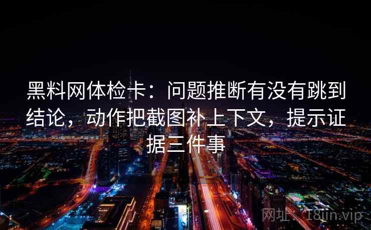 黑料网体检卡:问题推断有没有跳到结论,动作把截图补上下文,提示证据三件事