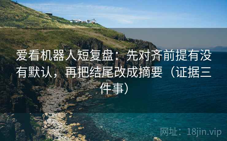 爱看机器人短复盘：先对齐前提有没有默认，再把结尾改成摘要（证据三件事）
