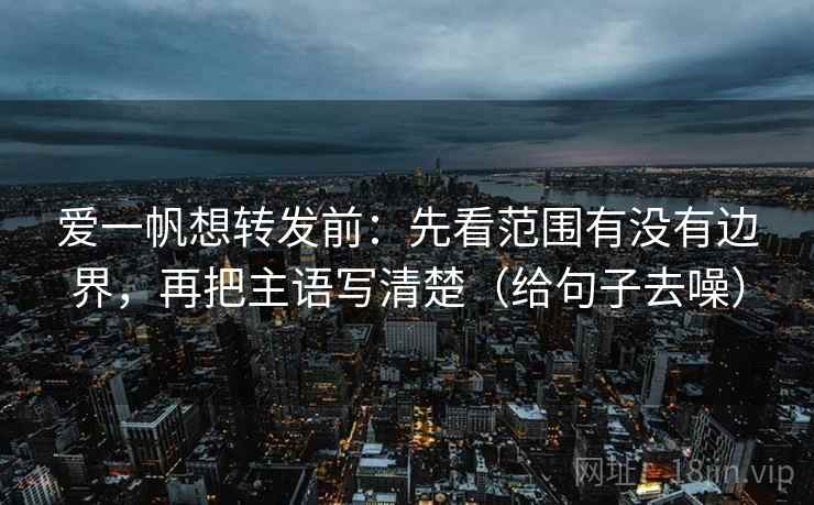 爱一帆想转发前:先看范围有没有边界,再把主语写清楚(给句子去噪)