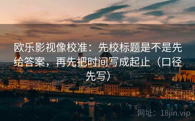 欧乐影视像校准：先校标题是不是先给答案，再先把时间写成起止（口径先写）