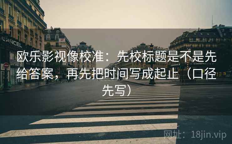欧乐影视像校准:先校标题是不是先给答案,再先把时间写成起止(口径先写)
