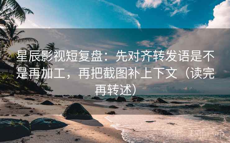 星辰影视短复盘：先对齐转发语是不是再加工，再把截图补上下文（读完再转述）