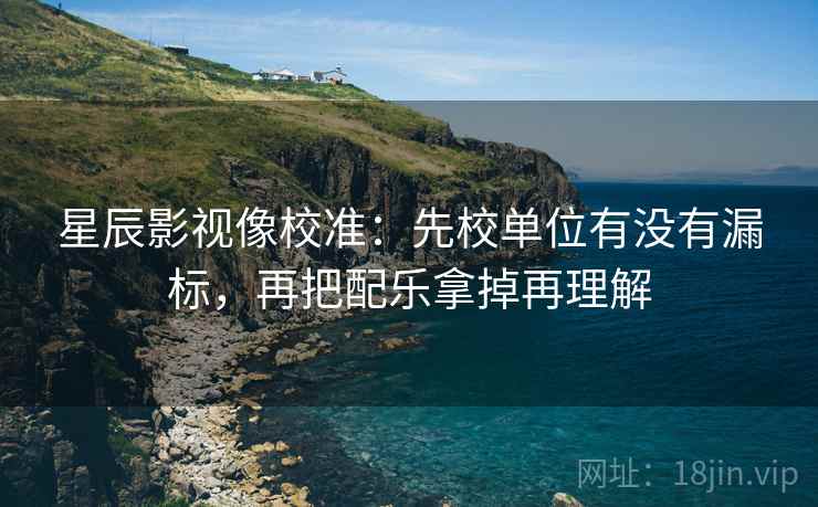 星辰影视像校准：先校单位有没有漏标，再把配乐拿掉再理解
