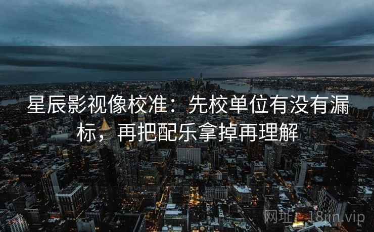 星辰影视像校准:先校单位有没有漏标,再把配乐拿掉再理解