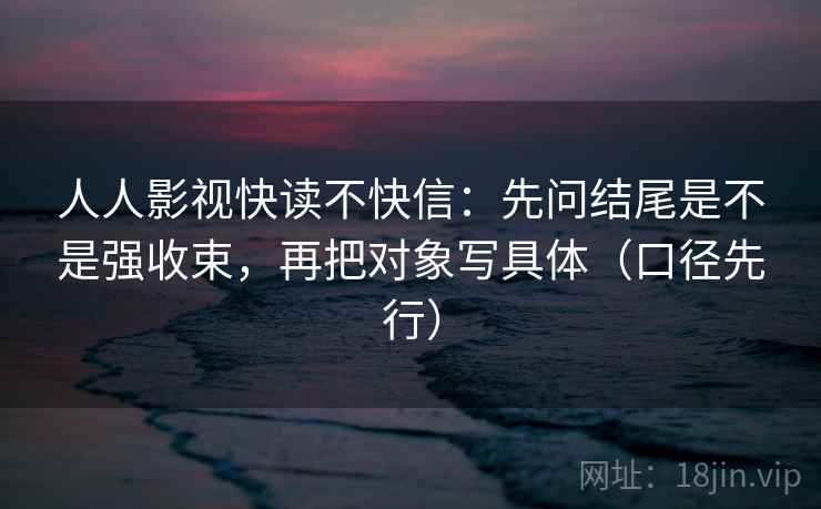 人人影视快读不快信:先问结尾是不是强收束,再把对象写具体(口径先行)
