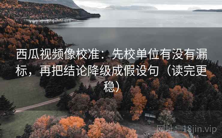 西瓜视频像校准：先校单位有没有漏标，再把结论降级成假设句（读完更稳）