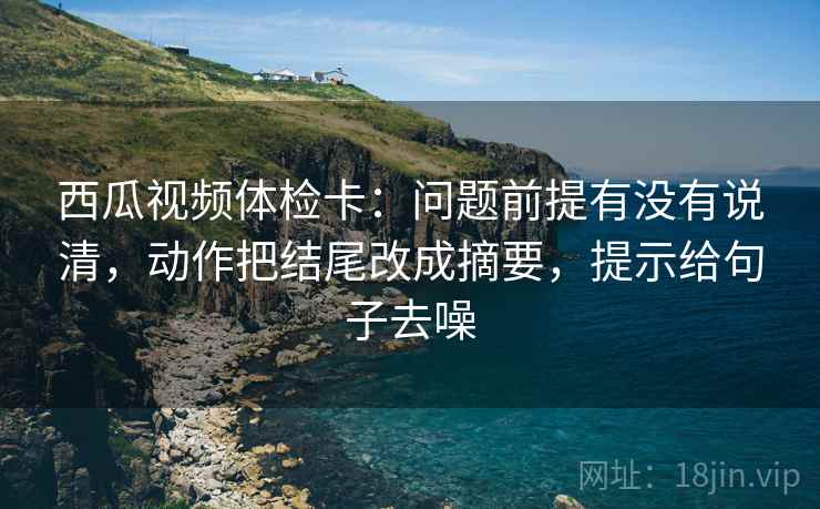西瓜视频体检卡：问题前提有没有说清，动作把结尾改成摘要，提示给句子去噪