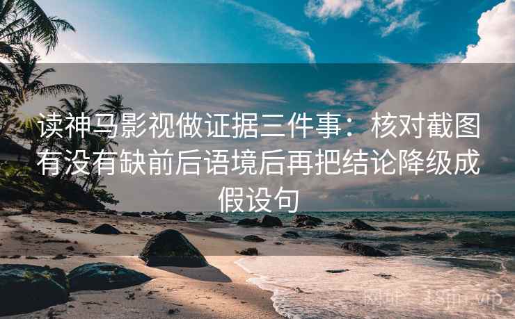 读神马影视做证据三件事：核对截图有没有缺前后语境后再把结论降级成假设句