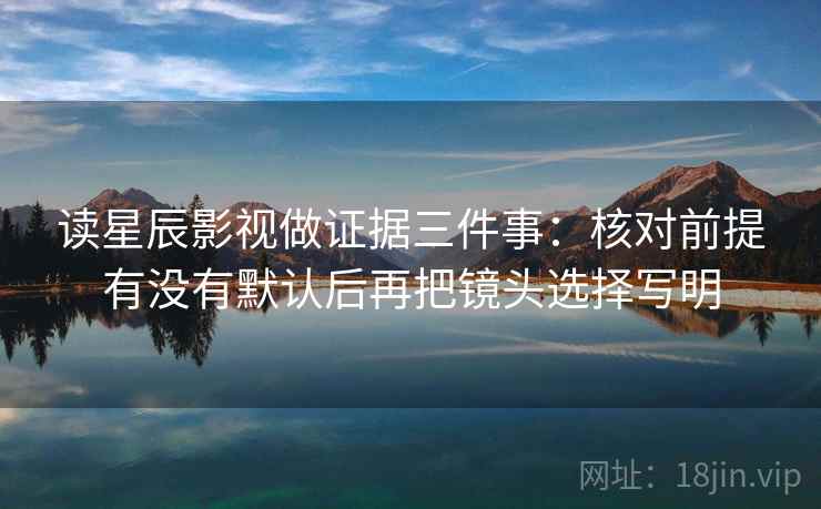 读星辰影视做证据三件事：核对前提有没有默认后再把镜头选择写明