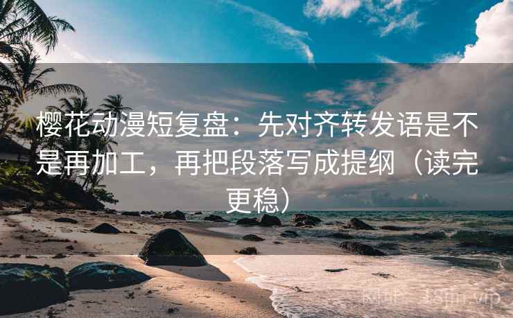 樱花动漫短复盘：先对齐转发语是不是再加工，再把段落写成提纲（读完更稳）