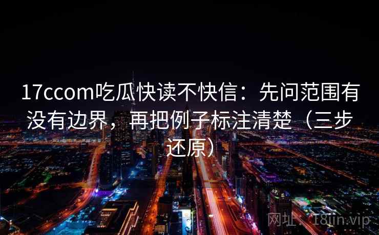 17ccom吃瓜快读不快信：先问范围有没有边界，再把例子标注清楚（三步还原）