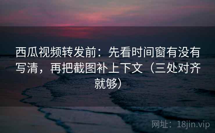 西瓜视频转发前：先看时间窗有没有写清，再把截图补上下文（三处对齐就够）