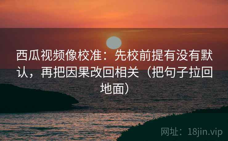 西瓜视频像校准：先校前提有没有默认，再把因果改回相关（把句子拉回地面）