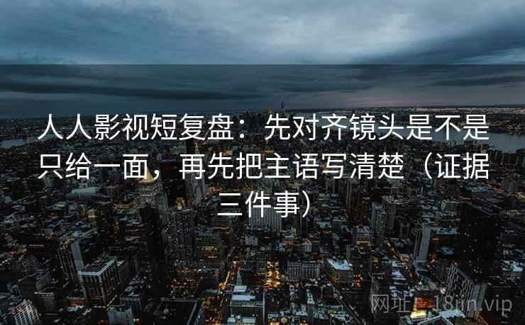 人人影视短复盘：先对齐镜头是不是只给一面，再先把主语写清楚（证据三件事）