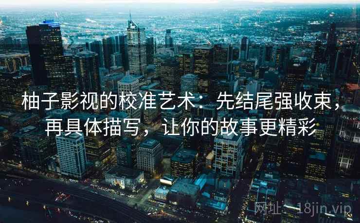 柚子影视的校准艺术：先结尾强收束，再具体描写，让你的故事更精彩