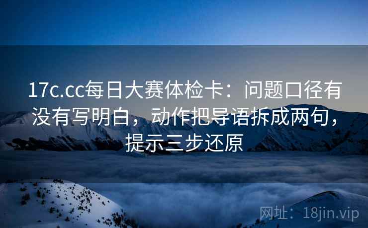 17c.cc每日大赛体检卡：问题口径有没有写明白，动作把导语拆成两句，提示三步还原