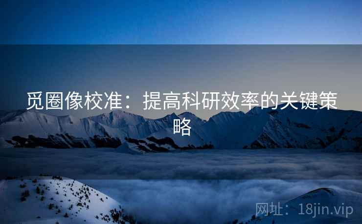 觅圈像校准：提高科研效率的关键策略
