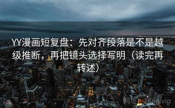 YY漫画短复盘：先对齐段落是不是越级推断，再把镜头选择写明（读完再转述）