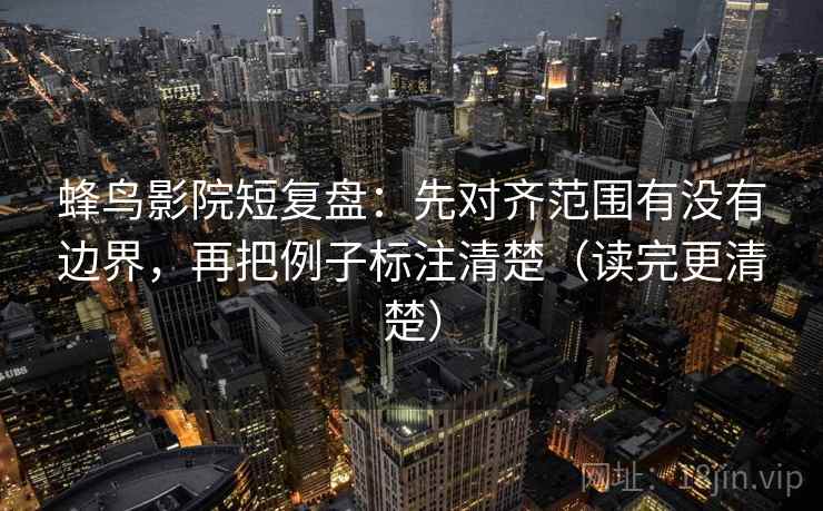 蜂鸟影院短复盘：先对齐范围有没有边界，再把例子标注清楚（读完更清楚）