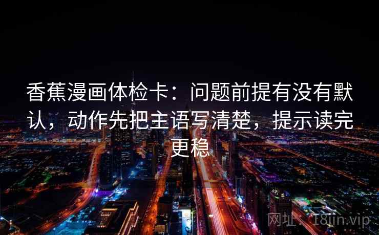 香蕉漫画体检卡：问题前提有没有默认，动作先把主语写清楚，提示读完更稳