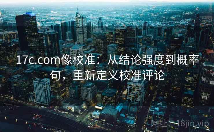 17c.com像校准：从结论强度到概率句，重新定义校准评论