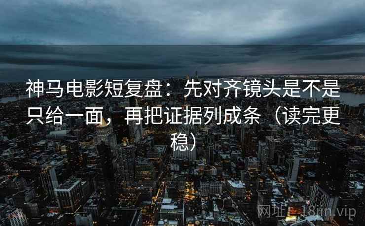 神马电影短复盘：先对齐镜头是不是只给一面，再把证据列成条（读完更稳）