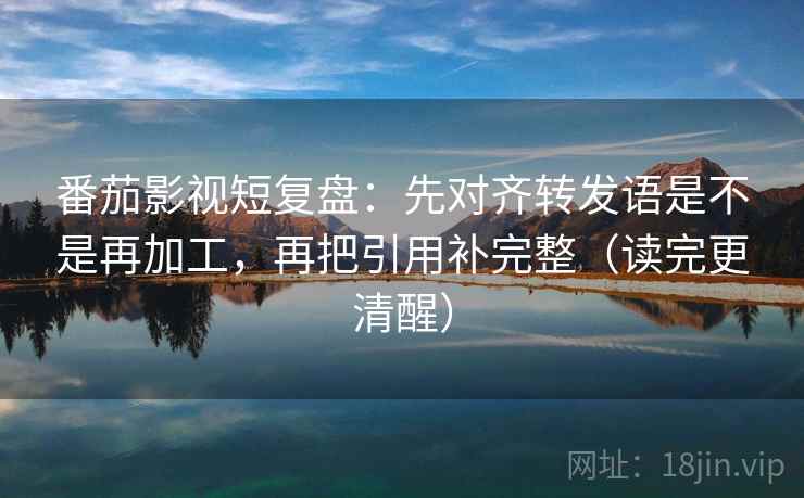 番茄影视短复盘：先对齐转发语是不是再加工，再把引用补完整（读完更清醒）