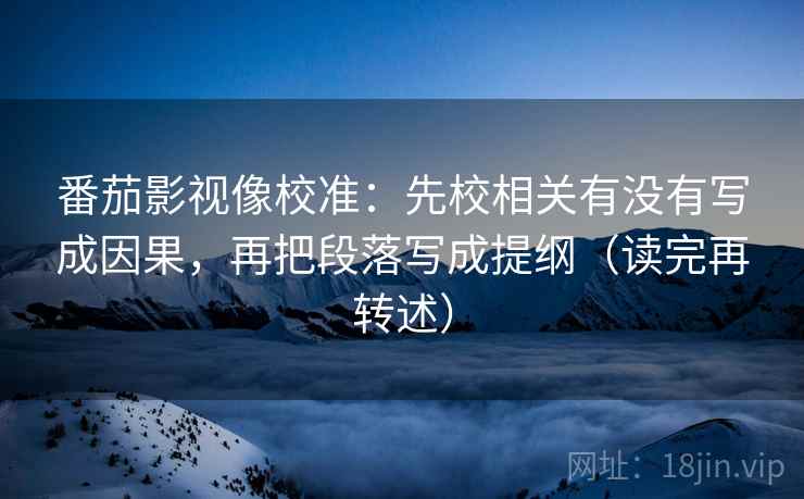 番茄影视像校准：先校相关有没有写成因果，再把段落写成提纲（读完再转述）