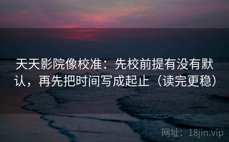 天天影院像校准：先校前提有没有默认，再先把时间写成起止（读完更稳）