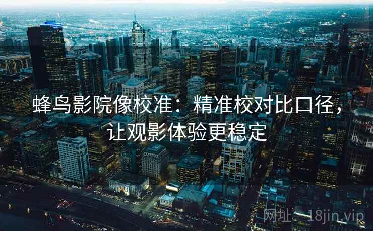 蜂鸟影院像校准：精准校对比口径，让观影体验更稳定