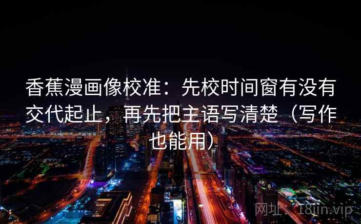香蕉漫画像校准：先校时间窗有没有交代起止，再先把主语写清楚（写作也能用）
