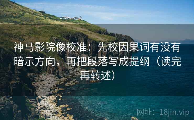 神马影院像校准：先校因果词有没有暗示方向，再把段落写成提纲（读完再转述）