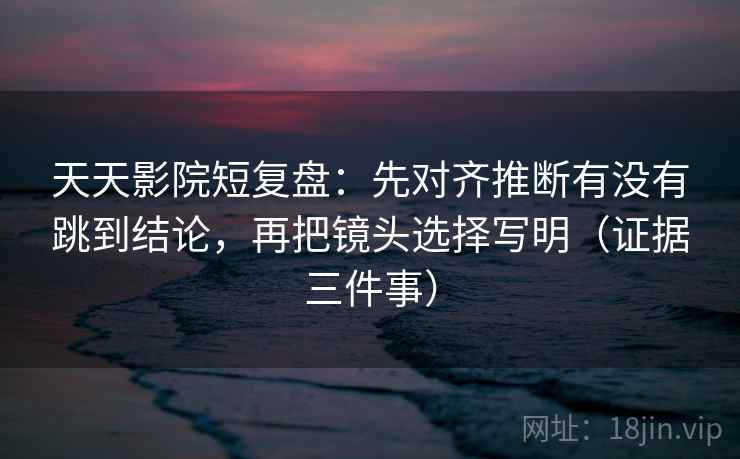 天天影院短复盘：先对齐推断有没有跳到结论，再把镜头选择写明（证据三件事）